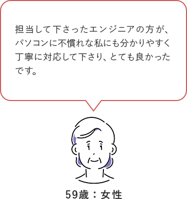 担当して下さったエンジニアの方が、パソコンの不慣れな私にもわかりやすく丁寧に対応して下さり、とてもよかったです。