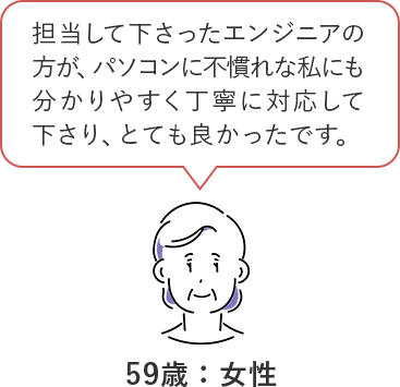 担当して下さったエンジニアの方が、パソコンの不慣れな私にもわかりやすく丁寧に対応して下さり、とてもよかったです。